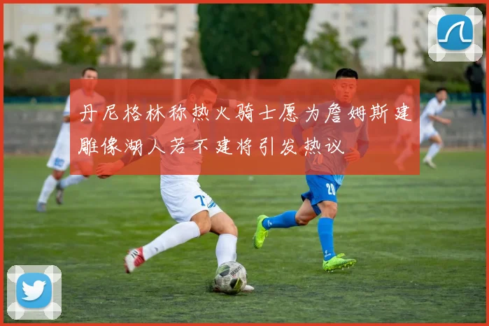 丹尼格林称热火骑士愿为詹姆斯建雕像湖人若不建将引发热议