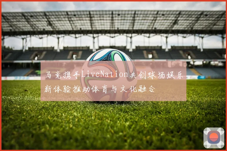 马竞携手LiveNation共创球场娱乐新体验推动体育与文化融合