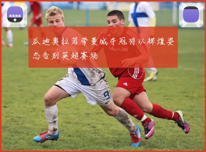 瓜迪奥拉若带曼城夺冠将以辉煌姿态告别英超赛场