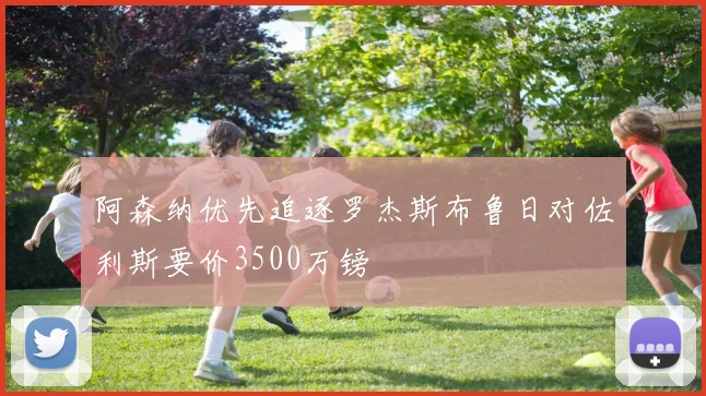 阿森纳优先追逐罗杰斯布鲁日对佐利斯要价3500万镑