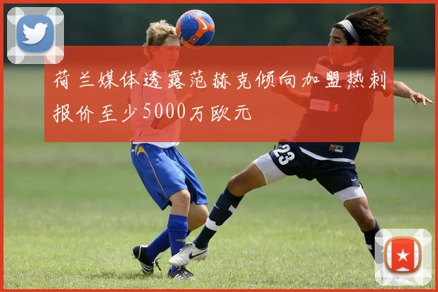 荷兰媒体透露范赫克倾向加盟热刺报价至少5000万欧元