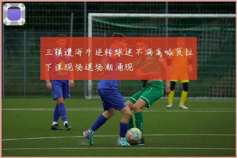 三镇遭海牛逆转球迷不满高喊莫拉下课现场退场潮涌现