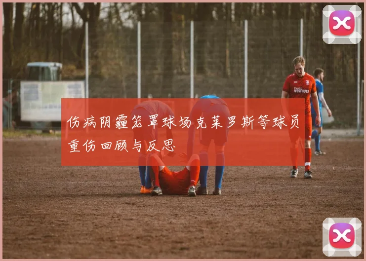 伤病阴霾笼罩球场克莱罗斯等球员重伤回顾与反思