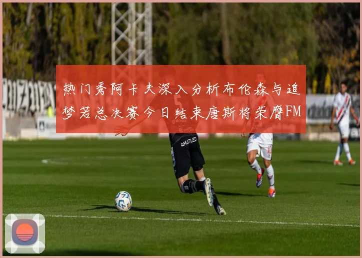 热门秀阿卡夫深入分析布伦森与追梦若总决赛今日结束唐斯将荣膺FMVP