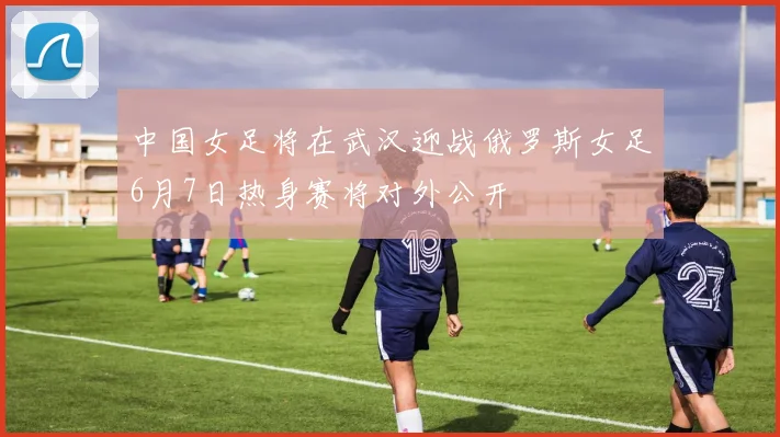中国女足将在武汉迎战俄罗斯女足6月7日热身赛将对外公开