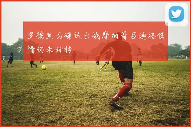罗德里戈确认出战摩纳哥吕迪格伤情仍未好转