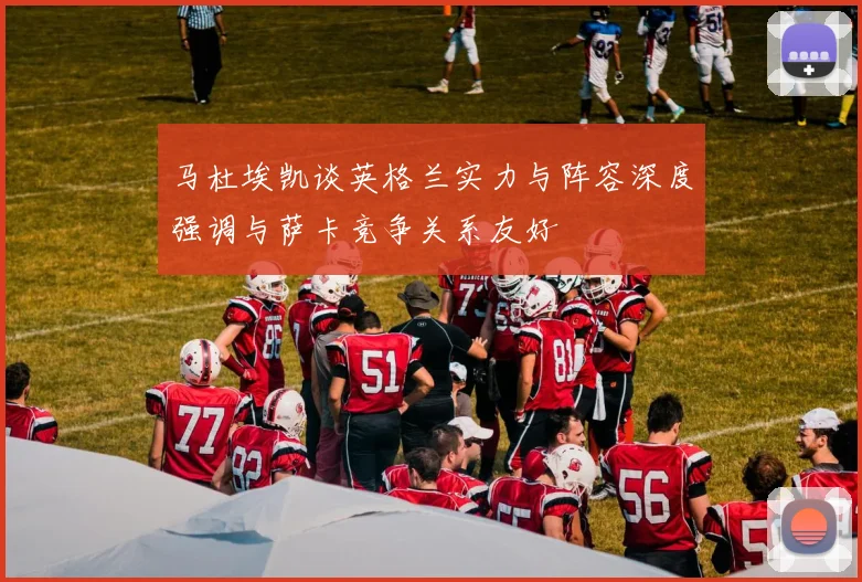 马杜埃凯谈英格兰实力与阵容深度强调与萨卡竞争关系友好