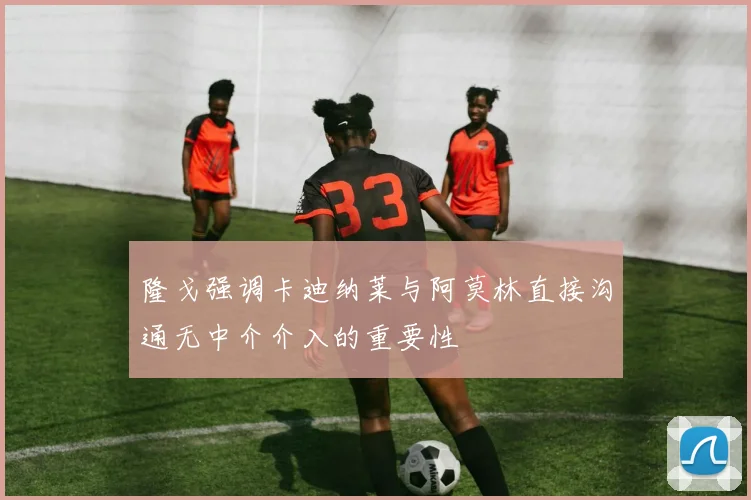 隆戈强调卡迪纳莱与阿莫林直接沟通无中介介入的重要性