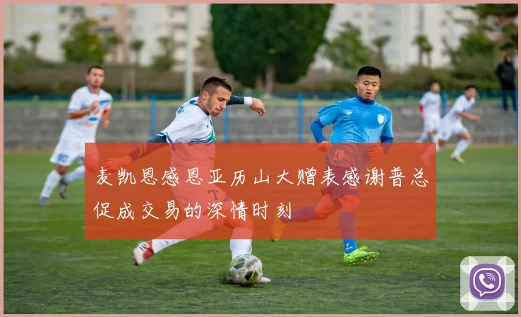 麦凯恩感恩亚历山大赠表感谢普总促成交易的深情时刻
