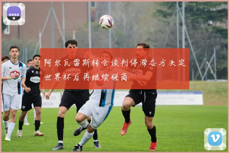 阿尔瓦雷斯转会谈判停滞各方决定世界杯后再继续磋商