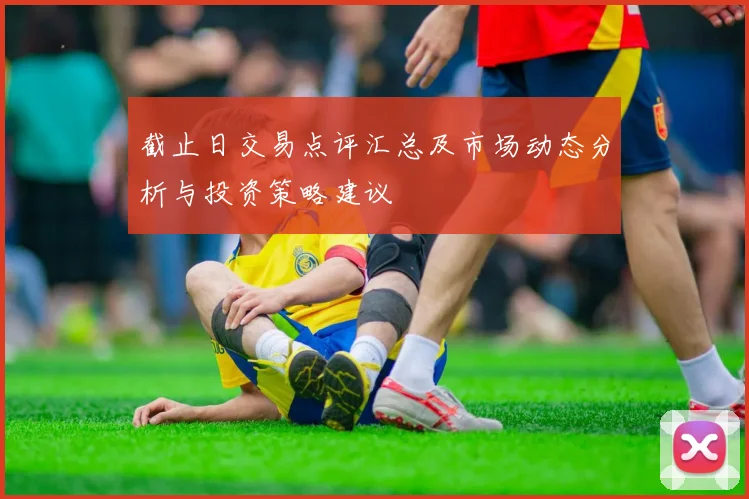 截止日交易点评汇总及市场动态分析与投资策略建议