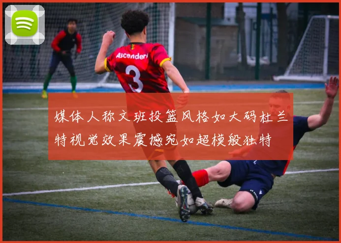 媒体人称文班投篮风格如大码杜兰特视觉效果震撼宛如超模般独特