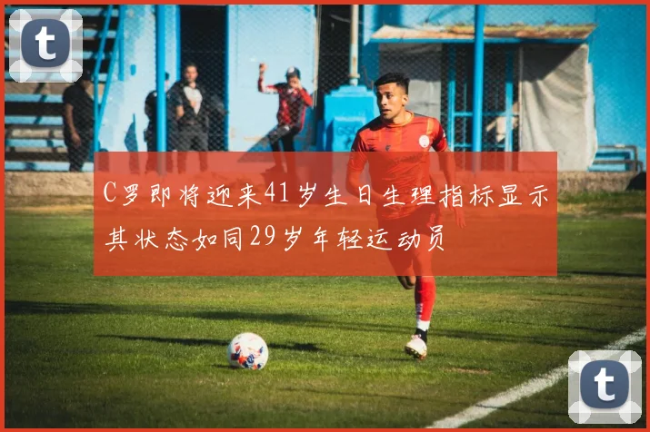 C罗即将迎来41岁生日生理指标显示其状态如同29岁年轻运动员