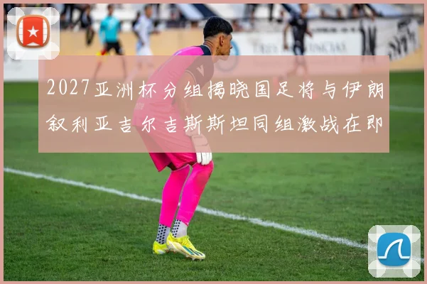 2027亚洲杯分组揭晓国足将与伊朗叙利亚吉尔吉斯斯坦同组激战在即