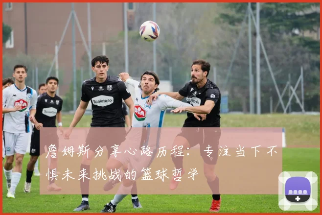 詹姆斯分享心路历程：专注当下不惧未来挑战的篮球哲学