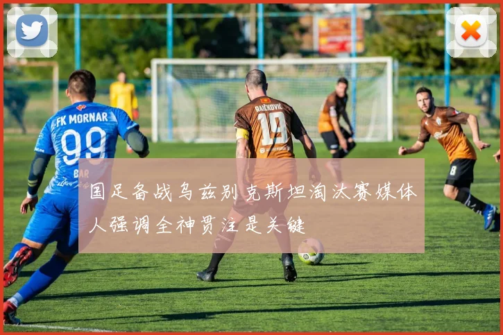 国足备战乌兹别克斯坦淘汰赛媒体人强调全神贯注是关键