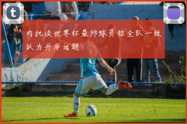 内托谈世界杯最帅球员称全队一致认为并非话题