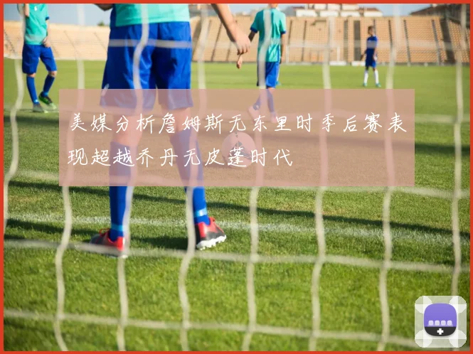 美媒分析詹姆斯无东里时季后赛表现超越乔丹无皮蓬时代