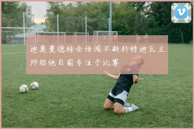 迪奥曼德转会传闻不断科特迪瓦主帅称他目前专注于比赛