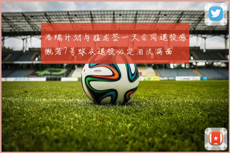 洛瑞计划与猛龙签一天合同退役感慨若7号球衣退役必定泪流满面