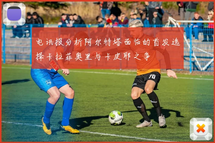 电讯报分析阿尔特塔面临的首发选择卡拉菲奥里与卡皮耶之争