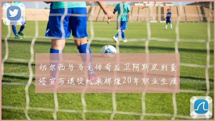 切尔西与马竞传奇后卫阿斯皮利奎塔宣布退役结束辉煌20年职业生涯